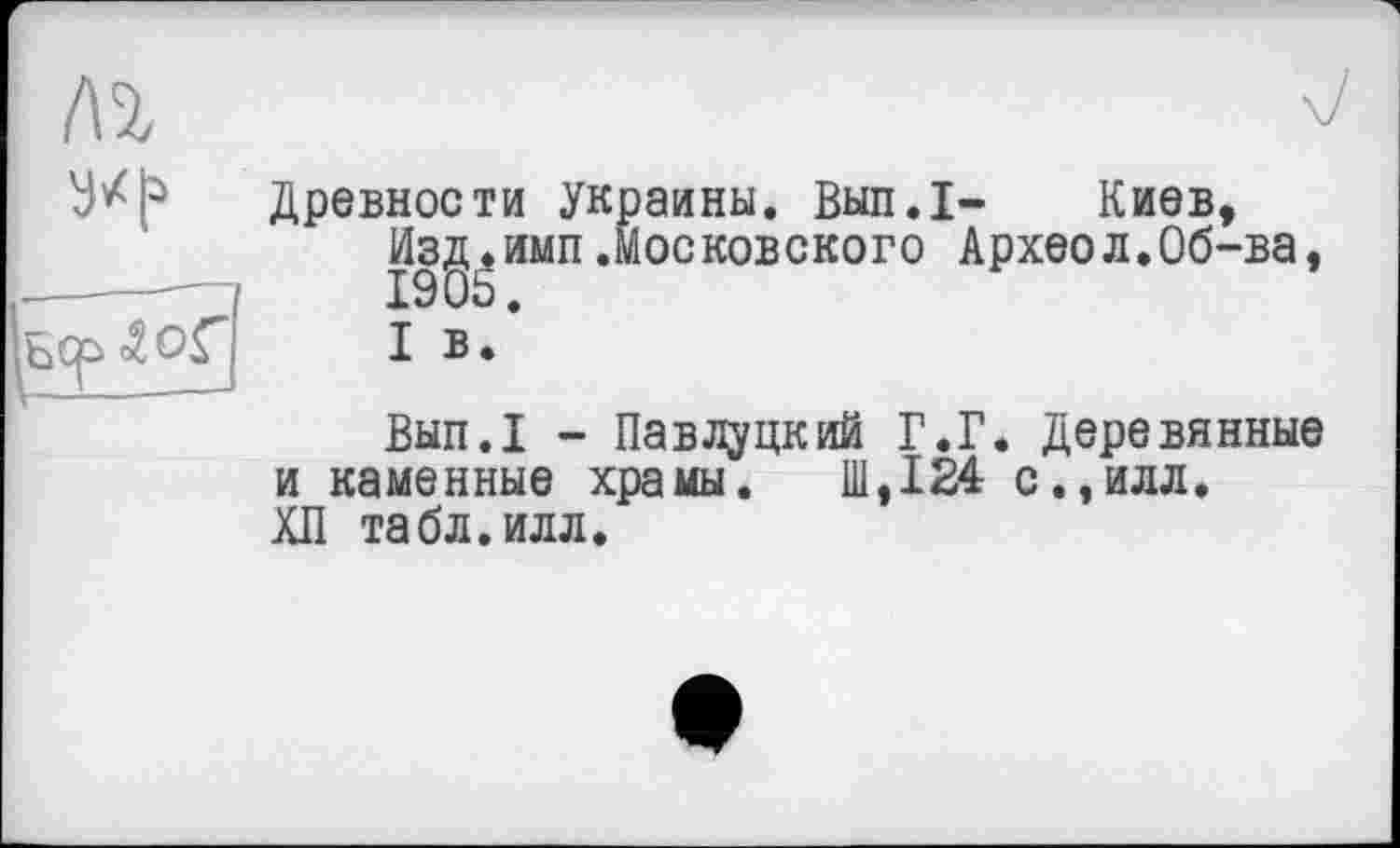 ﻿№
y*!*

Древности Украины. Выл.I-	Киев,
Изд.имп.московского Археол.Об-ва, 190Ь.
I в.
Вып.1 - Па в Луцк ий Г. Г. Деревянные и каменные храмы. Ш,124 с.,илл. ХЛ табл.илл.